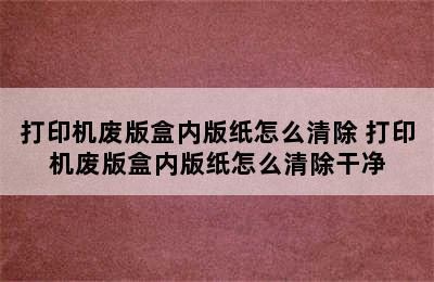 打印机废版盒内版纸怎么清除 打印机废版盒内版纸怎么清除干净